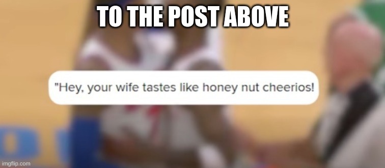 Hey your wife tastes like honey nut cheerios | TO THE POST ABOVE | image tagged in hey your wife tastes like honey nut cheerios | made w/ Imgflip meme maker