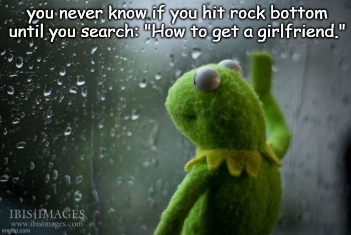 My life right now ;( | you never know if you hit rock bottom until you search: "How to get a girlfriend." | image tagged in kermit window,sad,true,sad but true,kermit the frog,girlfriend | made w/ Imgflip meme maker