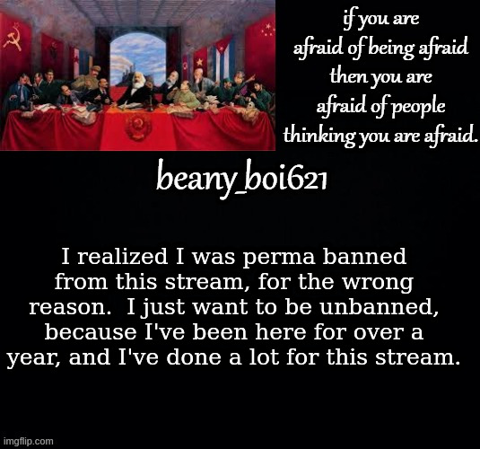 Communist beany (dark mode) | I realized I was perma banned from this stream, for the wrong reason.  I just want to be unbanned, because I've been here for over a year, and I've done a lot for this stream. | image tagged in communist beany dark mode | made w/ Imgflip meme maker