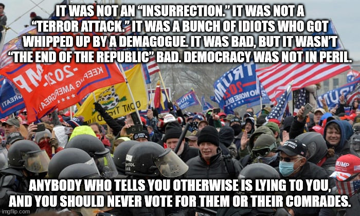 It was not an “insurrection.” It was not a “terror attack.” It was a bunch of idiots who got whipped up by a demagogue. It was b | IT WAS NOT AN “INSURRECTION.” IT WAS NOT A “TERROR ATTACK.” IT WAS A BUNCH OF IDIOTS WHO GOT WHIPPED UP BY A DEMAGOGUE. IT WAS BAD, BUT IT WASN’T “THE END OF THE REPUBLIC” BAD. DEMOCRACY WAS NOT IN PERIL. ANYBODY WHO TELLS YOU OTHERWISE IS LYING TO YOU, AND YOU SHOULD NEVER VOTE FOR THEM OR THEIR COMRADES. | image tagged in capitol riot insurrection,capitol riot,insurrection | made w/ Imgflip meme maker