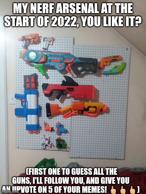 Nerf arsenal  2022 | MY NERF ARSENAL AT THE START OF 2022, YOU LIKE IT? (FIRST ONE TO GUESS ALL THE GUNS, I'LL FOLLOW YOU, AND GIVE YOU AN UPVOTE ON 5 OF YOUR MEMES! 🖒🖒🖒) | image tagged in nerf,arsenal,yes,oh wow are you actually reading these tags | made w/ Imgflip meme maker