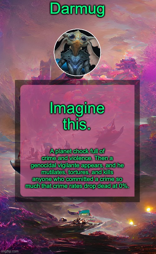 Darmug's announcement template | Imagine this. A planet chock full of crime and violence. Then a genocidal vigilante appears, and he mutilates, tortures, and kills anyone who committed a crime so much that crime rates drop dead at 0%. | image tagged in darmug's announcement template | made w/ Imgflip meme maker