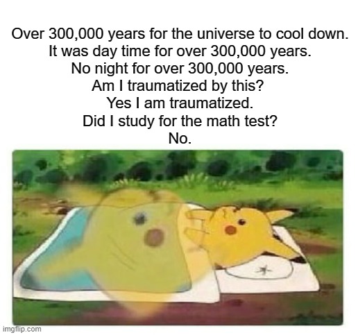How dare you ask that, when I'm in clear distress | Over 300,000 years for the universe to cool down.
It was day time for over 300,000 years.
No night for over 300,000 years.
Am I traumatized by this? 
Yes I am traumatized.
Did I study for the math test?
No. | image tagged in universe,exams,study,day,night | made w/ Imgflip meme maker