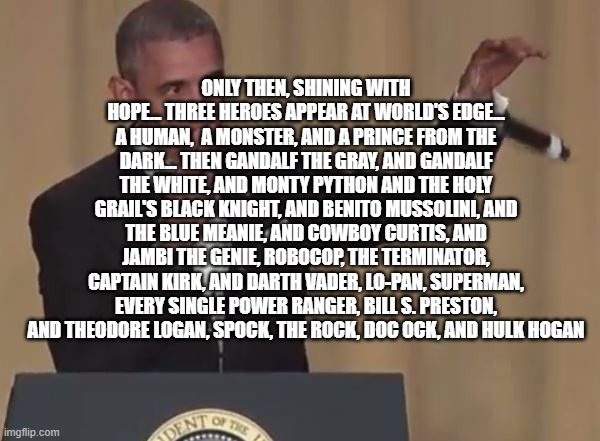 Obama mic drop  | ONLY THEN, SHINING WITH HOPE... THREE HEROES APPEAR AT WORLD'S EDGE... A HUMAN,  A MONSTER, AND A PRINCE FROM THE DARK... THEN GANDALF THE GRAY, AND GANDALF THE WHITE, AND MONTY PYTHON AND THE HOLY GRAIL'S BLACK KNIGHT, AND BENITO MUSSOLINI, AND THE BLUE MEANIE, AND COWBOY CURTIS, AND JAMBI THE GENIE, ROBOCOP, THE TERMINATOR, CAPTAIN KIRK, AND DARTH VADER, LO-PAN, SUPERMAN, EVERY SINGLE POWER RANGER, BILL S. PRESTON, AND THEODORE LOGAN, SPOCK, THE ROCK, DOC OCK, AND HULK HOGAN | image tagged in obama mic drop | made w/ Imgflip meme maker