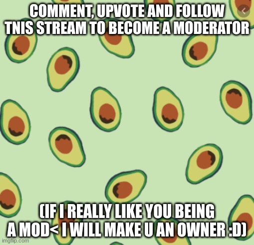 I NEED MODERATORS SINCE IM NOT ONLINE OFTEN, OKAY????? | COMMENT, UPVOTE AND FOLLOW TNIS STREAM TO BECOME A MODERATOR; (IF I REALLY LIKE YOU BEING A MOD< I WILL MAKE U AN OWNER :D) | image tagged in avocado backgrond,what can i say except aaaaaaaaaaa,please help me | made w/ Imgflip meme maker