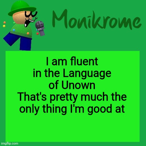 Other than beating the shit out of random Pokémon | I am fluent in the Language of Unown
That's pretty much the only thing I'm good at | image tagged in a kara-style bandu temp | made w/ Imgflip meme maker