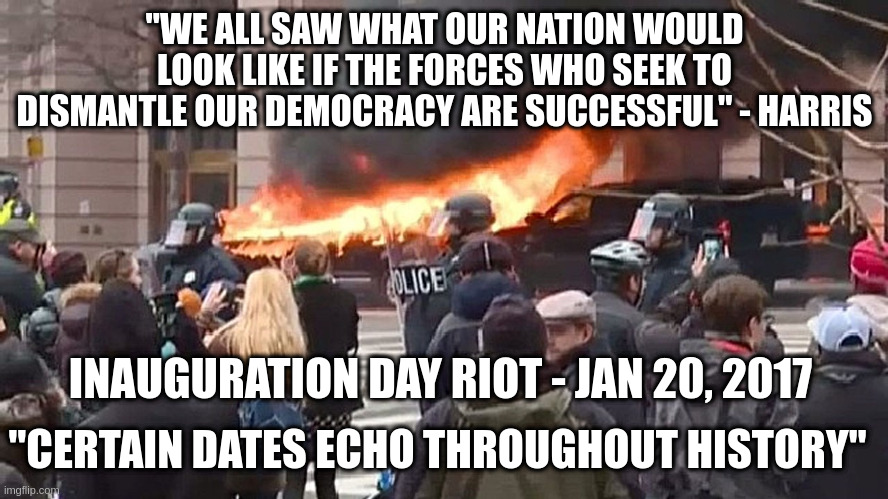 Did the left forget their Jan 20 riots where hundreds were arrested? | "WE ALL SAW WHAT OUR NATION WOULD LOOK LIKE IF THE FORCES WHO SEEK TO DISMANTLE OUR DEMOCRACY ARE SUCCESSFUL" - HARRIS; INAUGURATION DAY RIOT - JAN 20, 2017; "CERTAIN DATES ECHO THROUGHOUT HISTORY" | image tagged in radical left,jan 20,inauguration day riot | made w/ Imgflip meme maker
