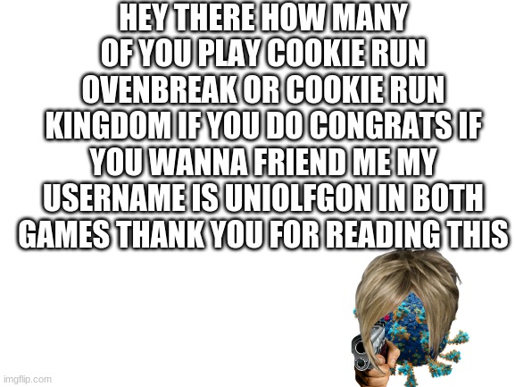 CROB/CRK news | HEY THERE HOW MANY OF YOU PLAY COOKIE RUN OVENBREAK OR COOKIE RUN KINGDOM IF YOU DO CONGRATS IF YOU WANNA FRIEND ME MY USERNAME IS UNIOLFGON IN BOTH GAMES THANK YOU FOR READING THIS | image tagged in blank white template | made w/ Imgflip meme maker