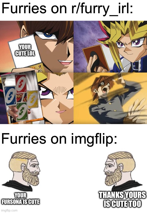 I literally can confirm this | Furries on r/furry_irl:; YOUR CUTE LOL; Furries on imgflip:; YOUR FURSONA IS CUTE; THANKS YOURS IS CUTE TOO | image tagged in yu-gi-oh no-u,chad we know | made w/ Imgflip meme maker