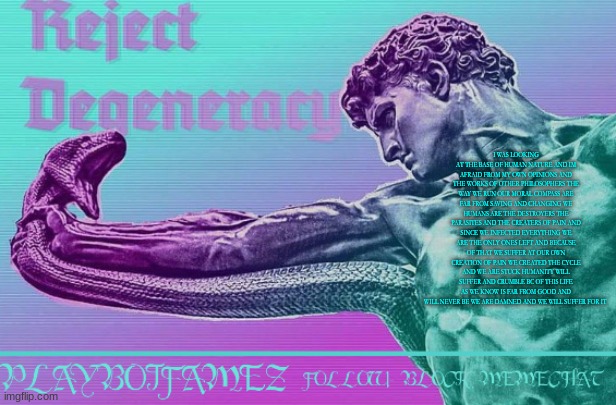 my philosophical belief is just nihilism and pessimism | I WAS LOOKING AT THE BASE OF HUMAN NATURE AND IM AFRAID FROM MY OWN OPINIONS AND THE WORKS OF OTHER PHILOSOPHERS THE WAY WE RUN OUR MORAL COMPASS ARE FAR FROM SAVING AND CHANGING WE HUMANS ARE THE DESTROYERS THE PARASITES AND THE CREATERS OF PAIN AND SINCE WE INFECTED EVERYTHING WE ARE THE ONLY ONES LEFT AND BECAUSE OF THAT WE SUFFER AT OUR OWN CREATION OF PAIN WE CREATED THE CYCLE AND WE ARE STUCK HUMANITY WILL SUFFER AND CRUMBLE BC OF THIS LIFE AS WE KNOW IS FAR FROM GOOD AND WILL NEVER BE WE ARE DAMNED AND WE WILL SUFFER FOR IT | image tagged in reject degeneracy return to the collective | made w/ Imgflip meme maker