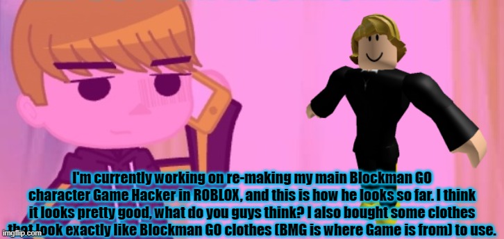 I'm currently working on re-making my main Blockman GO character Game Hacker in ROBLOX, and this is how he looks so far. I think it looks pretty good, what do you guys think? I also bought some clothes that look exactly like Blockman GO clothes (BMG is where Game is from) to use. | made w/ Imgflip meme maker