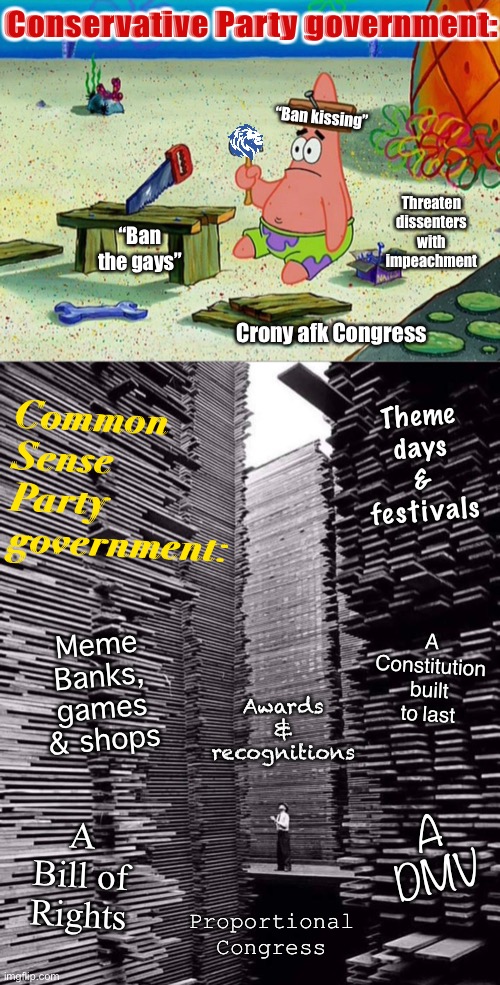 A government that works for itself vs. a government that works for you. | Conservative Party government:; Common Sense Party government:; “Ban kissing”; Threaten dissenters with impeachment; “Ban the gays”; Crony afk Congress; Theme days & festivals; A Constitution built to last; Meme Banks, games & shops; Awards & recognitions; A Bill of Rights; A DMV; Proportional Congress | image tagged in patrick smart dumb,a lumberyard in seattle,common sense party,conservative party,we are not the same,imgflip_presidents | made w/ Imgflip meme maker