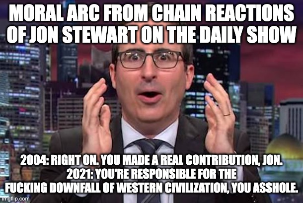 John oliver | MORAL ARC FROM CHAIN REACTIONS OF JON STEWART ON THE DAILY SHOW; 2004: RIGHT ON. YOU MADE A REAL CONTRIBUTION, JON.
2021: YOU'RE RESPONSIBLE FOR THE FUCKING DOWNFALL OF WESTERN CIVILIZATION, YOU ASSHOLE. | image tagged in john oliver | made w/ Imgflip meme maker