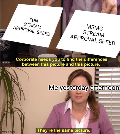 I meant to make it then but i forgot... | FUN STREAM APPROVAL SPEED; MSMG STREAM APPROVAL SPEED; Me yesterday afternoon | image tagged in memes,they're the same picture | made w/ Imgflip meme maker