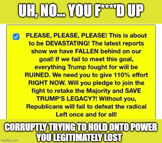 Trump/GOP's fundraising attempts becoming more desperate daily | UH, NO... YOU F***'D UP; CORRUPTLY TRYING TO HOLD ONTO POWER
YOU LEGITIMATELY LOST | image tagged in trump,election 2020,the big lie,gop corruption,grifters,insurrectionists | made w/ Imgflip meme maker