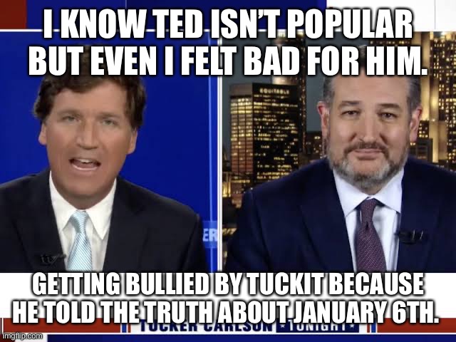 Ted Cruz on Tucker Carlson | I KNOW TED ISN’T POPULAR BUT EVEN I FELT BAD FOR HIM. GETTING BULLIED BY TUCKIT BECAUSE HE TOLD THE TRUTH ABOUT JANUARY 6TH. | image tagged in ted cruz on tucker carlson | made w/ Imgflip meme maker