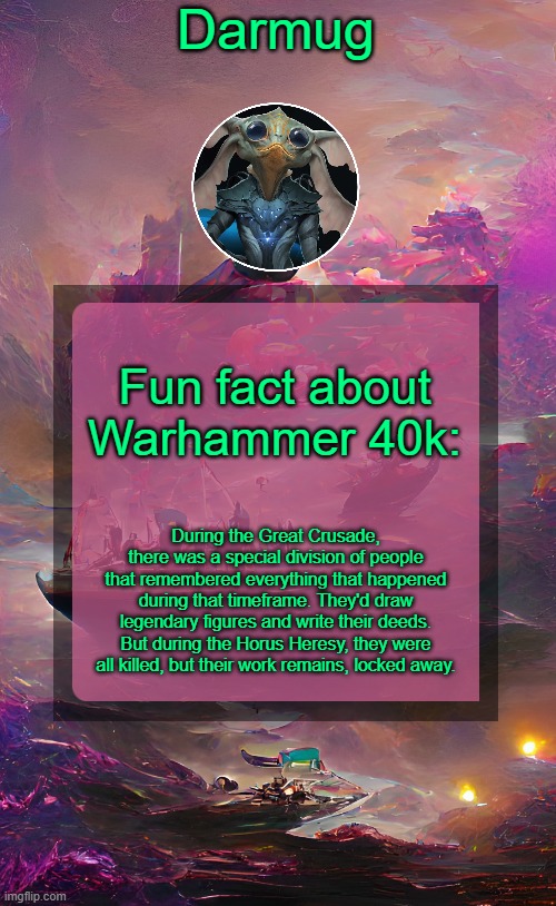 Darmug's announcement template | Fun fact about Warhammer 40k:; During the Great Crusade, there was a special division of people that remembered everything that happened during that timeframe. They'd draw legendary figures and write their deeds. But during the Horus Heresy, they were all killed, but their work remains, locked away. | image tagged in darmug's announcement template | made w/ Imgflip meme maker