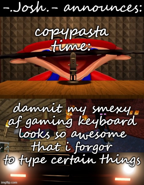 damnit my smexy af gaming keyboard looks so awesome that i forgor to type certain things | copypasta time:; damnit my smexy af gaming keyboard looks so awesome that i forgor to type certain things | image tagged in josh's announcement temp by josh | made w/ Imgflip meme maker