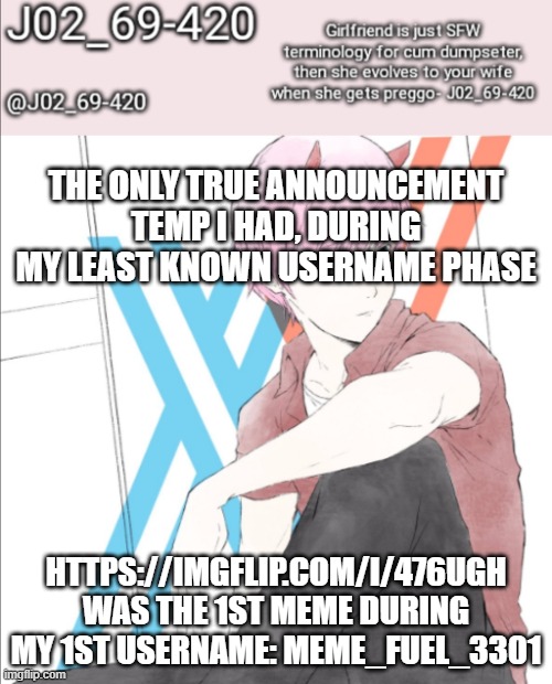 note: this temp is turbo-cringe. gender swapped zero two? more like: stab my fking eyes | THE ONLY TRUE ANNOUNCEMENT TEMP I HAD, DURING MY LEAST KNOWN USERNAME PHASE; HTTPS://IMGFLIP.COM/I/476UGH
WAS THE 1ST MEME DURING MY 1ST USERNAME: MEME_FUEL_3301 | image tagged in j02_69-420 announcement template,this temp is so crinj- | made w/ Imgflip meme maker