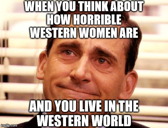 When you feel a meme on a spiritual level... | WHEN YOU THINK ABOUT
HOW HORRIBLE
WESTERN WOMEN ARE; AND YOU LIVE IN THE
WESTERN WORLD | image tagged in mgtow,women,feminism,feminists,dating,western women | made w/ Imgflip meme maker