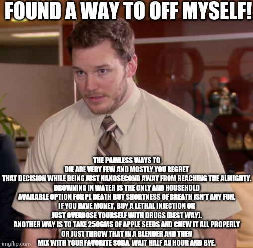 Afraid To Ask Andy | THE PAINLESS WAYS TO DIE ARE VERY FEW AND MOSTLY YOU REGRET THAT DECISION WHILE BEING JUST NANOSECOND AWAY FROM REACHING THE ALMIGHTY.

DROWNING IN WATER IS THE ONLY AND HOUSEHOLD AVAILABLE OPTION FOR PL DEATH BUT SHORTNESS OF BREATH ISN'T ANY FUN.

IF YOU HAVE MONEY, BUY A LETHAL INJECTION OR JUST OVERDOSE YOURSELF WITH DRUGS (BEST WAY).

ANOTHER WAY IS TO TAKE 250GMS OF APPLE SEEDS AND CHEW IT ALL PROPERLY OR JUST THROW THAT IN A BLENDER AND THEN MIX WITH YOUR FAVORITE SODA. WAIT HALF AN HOUR AND BYE. FOUND A WAY TO OFF MYSELF! | image tagged in memes,afraid to ask andy | made w/ Imgflip meme maker