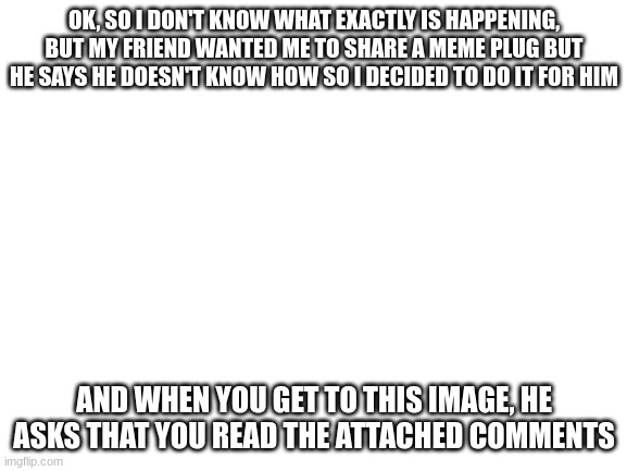 https://imgflip.com/i/60kxsi <~ Copy this, I guess. | OK, SO I DON'T KNOW WHAT EXACTLY IS HAPPENING, BUT MY FRIEND WANTED ME TO SHARE A MEME PLUG BUT HE SAYS HE DOESN'T KNOW HOW SO I DECIDED TO DO IT FOR HIM; AND WHEN YOU GET TO THIS IMAGE, HE ASKS THAT YOU READ THE ATTACHED COMMENTS | image tagged in blank white template | made w/ Imgflip meme maker