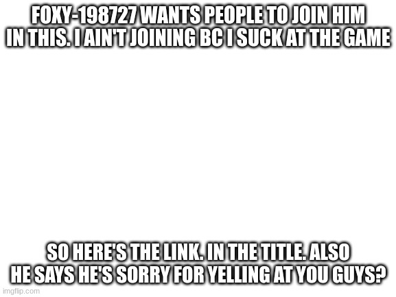https://onmuga.com/drawitout/0SZ2TK and https://imgflip.com/i/60kxsi | FOXY-198727 WANTS PEOPLE TO JOIN HIM IN THIS. I AIN'T JOINING BC I SUCK AT THE GAME; SO HERE'S THE LINK. IN THE TITLE. ALSO HE SAYS HE'S SORRY FOR YELLING AT YOU GUYS? | image tagged in blank white template | made w/ Imgflip meme maker