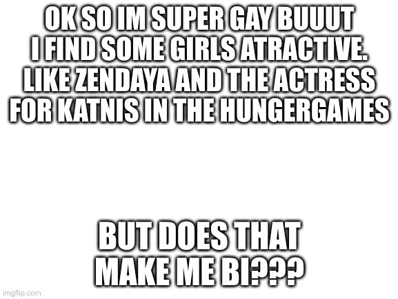 confusion 100 | OK SO IM SUPER GAY BUUUT I FIND SOME GIRLS ATRACTIVE. LIKE ZENDAYA AND THE ACTRESS FOR KATNIS IN THE HUNGERGAMES; BUT DOES THAT MAKE ME BI??? | image tagged in blank white template | made w/ Imgflip meme maker