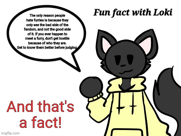 Fun Fact with Loki | The only reason people hate furries is because they only see the bad side of the fandom, and not the good side of it. If you ever happen to meet a furry, don't get hostile because of who they are. Get to know them better before judging. And that's a fact! | image tagged in fun fact with loki | made w/ Imgflip meme maker