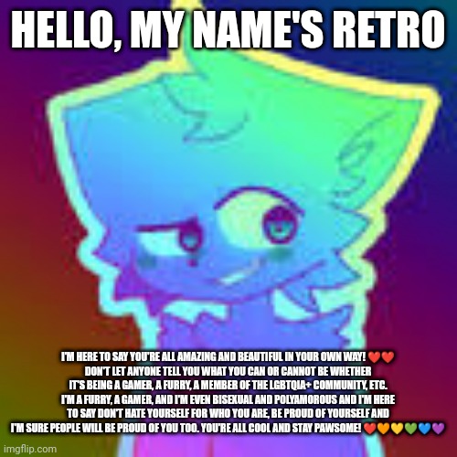 Just a wholesome guy saying hello and wishes you all a great day! ❤️❤️ |  HELLO, MY NAME'S RETRO; I'M HERE TO SAY YOU'RE ALL AMAZING AND BEAUTIFUL IN YOUR OWN WAY! ❤️❤️
DON'T LET ANYONE TELL YOU WHAT YOU CAN OR CANNOT BE WHETHER IT'S BEING A GAMER, A FURRY, A MEMBER OF THE LGBTQIA+ COMMUNITY, ETC.
I'M A FURRY, A GAMER, AND I'M EVEN BISEXUAL AND POLYAMOROUS AND I'M HERE TO SAY DON'T HATE YOURSELF FOR WHO YOU ARE, BE PROUD OF YOURSELF AND I'M SURE PEOPLE WILL BE PROUD OF YOU TOO. YOU'RE ALL COOL AND STAY PAWSOME! ❤️🧡💛💚💙💜 | image tagged in retrofurry retro fan art,wholesome,furry,lgbtq,pride | made w/ Imgflip meme maker