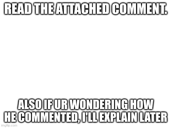 ill explain later how he commented | READ THE ATTACHED COMMENT. ALSO IF UR WONDERING HOW HE COMMENTED, I'LL EXPLAIN LATER | image tagged in blank white template | made w/ Imgflip meme maker
