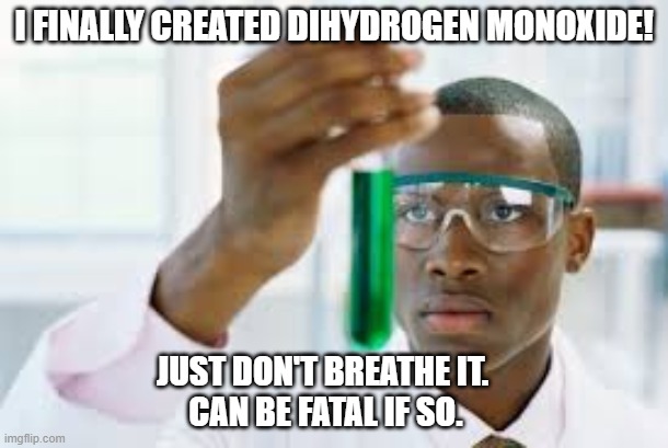 Dihydrogen Monoxide | I FINALLY CREATED DIHYDROGEN MONOXIDE! JUST DON'T BREATHE IT. 
CAN BE FATAL IF SO. | image tagged in finally,dihydrogen monoxide,water,fatal if breathed in,h2o | made w/ Imgflip meme maker