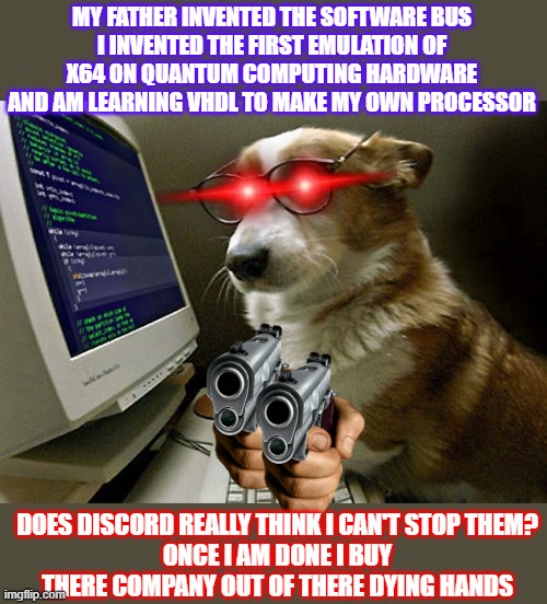 corgi hacker | MY FATHER INVENTED THE SOFTWARE BUS
I INVENTED THE FIRST EMULATION OF X64 ON QUANTUM COMPUTING HARDWARE AND AM LEARNING VHDL TO MAKE MY OWN PROCESSOR; DOES DISCORD REALLY THINK I CAN'T STOP THEM?
ONCE I AM DONE I BUY THERE COMPANY OUT OF THERE DYING HANDS | image tagged in corgi hacker | made w/ Imgflip meme maker