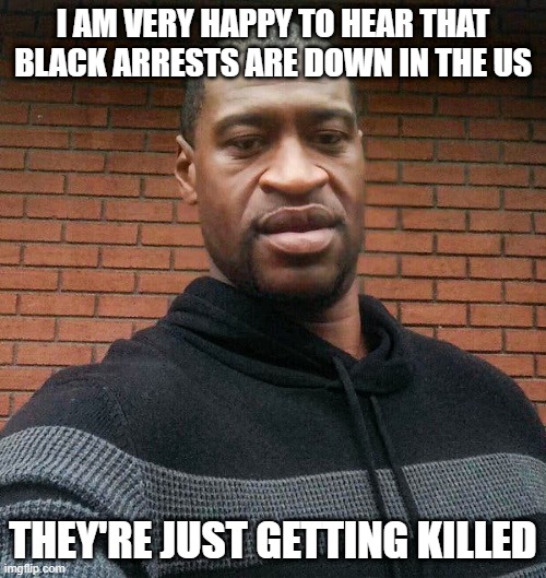 Crime Down | I AM VERY HAPPY TO HEAR THAT BLACK ARRESTS ARE DOWN IN THE US; THEY'RE JUST GETTING KILLED | image tagged in george floyd | made w/ Imgflip meme maker