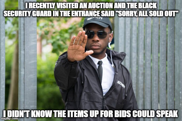 No Sale | I RECENTLY VISITED AN AUCTION AND THE BLACK SECURITY GUARD IN THE ENTRANCE SAID "SORRY, ALL SOLD OUT"; I DIDN'T KNOW THE ITEMS UP FOR BIDS COULD SPEAK | image tagged in dark humor | made w/ Imgflip meme maker