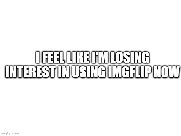 :( | I FEEL LIKE I'M LOSING INTEREST IN USING IMGFLIP NOW | image tagged in blank white template | made w/ Imgflip meme maker