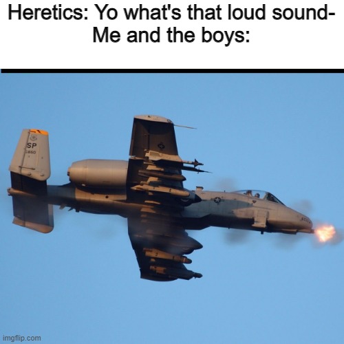 A-10 warthog firing |  Heretics: Yo what's that loud sound-
Me and the boys: | image tagged in a-10 warthog firing | made w/ Imgflip meme maker