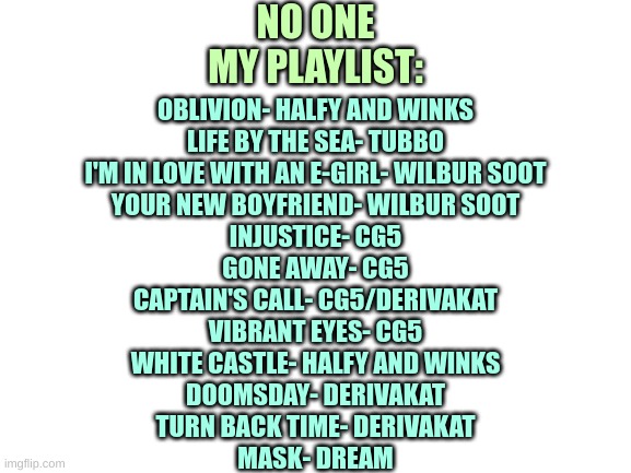 Yeah, all Dream SMP related. I know | NO ONE
MY PLAYLIST:; OBLIVION- HALFY AND WINKS
LIFE BY THE SEA- TUBBO
I'M IN LOVE WITH AN E-GIRL- WILBUR SOOT
YOUR NEW BOYFRIEND- WILBUR SOOT
INJUSTICE- CG5
GONE AWAY- CG5
CAPTAIN'S CALL- CG5/DERIVAKAT
VIBRANT EYES- CG5
WHITE CASTLE- HALFY AND WINKS
DOOMSDAY- DERIVAKAT
TURN BACK TIME- DERIVAKAT
MASK- DREAM | image tagged in blank white template | made w/ Imgflip meme maker