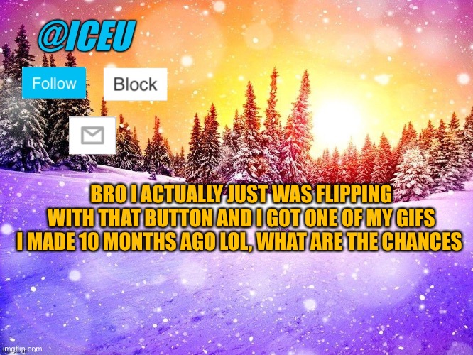 @Iceu Template | BRO I ACTUALLY JUST WAS FLIPPING WITH THAT BUTTON AND I GOT ONE OF MY GIFS I MADE 10 MONTHS AGO LOL, WHAT ARE THE CHANCES | image tagged in iceu template | made w/ Imgflip meme maker