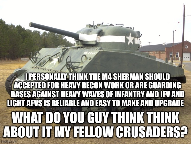 And it has lots of versions including a Pershing tank turret modal +the Israeli shermans | I PERSONALLY THINK THE M4 SHERMAN SHOULD ACCEPTED FOR HEAVY RECON WORK OR ARE GUARDING BASES AGAINST HEAVY WAVES OF INFANTRY AND IFV AND LIGHT AFVS IS RELIABLE AND EASY TO MAKE AND UPGRADE; WHAT DO YOU GUY THINK THINK ABOUT IT MY FELLOW CRUSADERS? | image tagged in m4 sherman | made w/ Imgflip meme maker