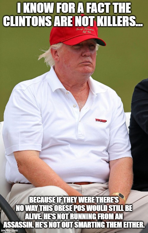 fat trump | I KNOW FOR A FACT THE CLINTONS ARE NOT KILLERS... BECAUSE IF THEY WERE THERE'S NO WAY THIS OBESE POS WOULD STILL BE ALIVE. HE'S NOT RUNNING FROM AN ASSASSIN. HE'S NOT OUT SMARTING THEM EITHER. | image tagged in fat trump | made w/ Imgflip meme maker