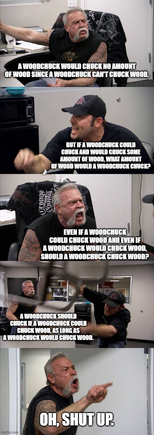 How much wood could a woodchuck chuck if a woodchuck could chuck wood? | A WOODCHUCK WOULD CHUCK NO AMOUNT OF WOOD SINCE A WOODCHUCK CAN'T CHUCK WOOD. BUT IF A WOODCHUCK COULD CHUCK AND WOULD CHUCK SOME AMOUNT OF WOOD, WHAT AMOUNT OF WOOD WOULD A WOODCHUCK CHUCK? EVEN IF A WOODCHUCK COULD CHUCK WOOD AND EVEN IF A WOODCHUCK WOULD CHUCK WOOD, SHOULD A WOODCHUCK CHUCK WOOD? A WOODCHUCK SHOULD CHUCK IF A WOODCHUCK COULD CHUCK WOOD, AS LONG AS A WOODCHUCK WOULD CHUCK WOOD. OH, SHUT UP. | image tagged in memes,american chopper argument | made w/ Imgflip meme maker