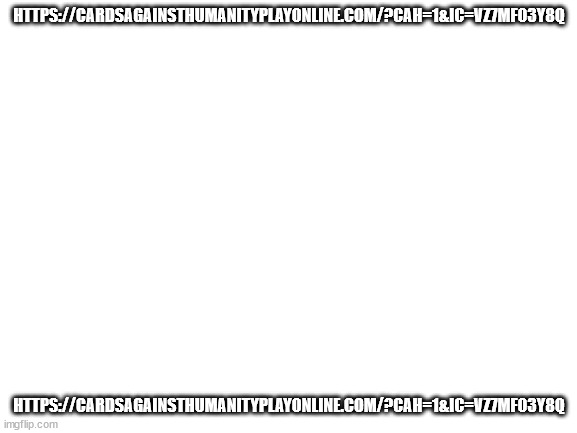 https://cardsagainsthumanityplayonline.com/?cah=1&ic=VZ7MF03Y8Q | HTTPS://CARDSAGAINSTHUMANITYPLAYONLINE.COM/?CAH=1&IC=VZ7MF03Y8Q; HTTPS://CARDSAGAINSTHUMANITYPLAYONLINE.COM/?CAH=1&IC=VZ7MF03Y8Q | image tagged in blank white template | made w/ Imgflip meme maker