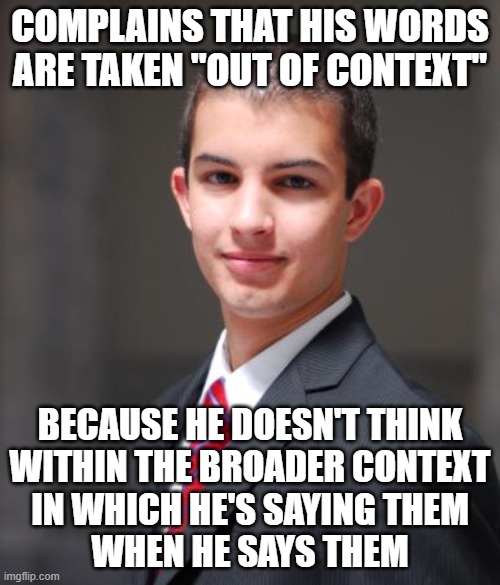 When You're Oblivious To The Context You're Living And Speaking Within | COMPLAINS THAT HIS WORDS ARE TAKEN "OUT OF CONTEXT"; BECAUSE HE DOESN'T THINK
WITHIN THE BROADER CONTEXT
IN WHICH HE'S SAYING THEM
WHEN HE SAYS THEM | image tagged in college conservative,depends on the context,we live in a society,the world,conservative logic,oblivious | made w/ Imgflip meme maker
