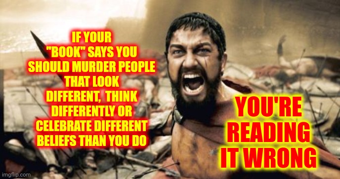 Book Burners | IF YOUR "BOOK" SAYS YOU SHOULD MURDER PEOPLE THAT LOOK DIFFERENT,  THINK DIFFERENTLY OR CELEBRATE DIFFERENT BELIEFS THAN YOU DO; YOU'RE READING IT WRONG | image tagged in memes,sparta leonidas,dumbasses,read a book,books,educate yourself | made w/ Imgflip meme maker