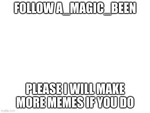 Please | FOLLOW A_MAGIC_BEEN; PLEASE I WILL MAKE MORE MEMES IF YOU DO | image tagged in blank white template | made w/ Imgflip meme maker