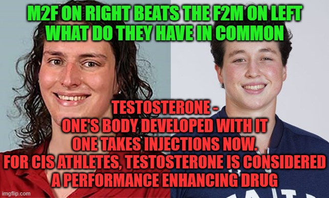 Testosterone |  M2F ON RIGHT BEATS THE F2M ON LEFT
WHAT DO THEY HAVE IN COMMON; TESTOSTERONE -
ONE'S BODY DEVELOPED WITH IT
ONE TAKES INJECTIONS NOW.
FOR CIS ATHLETES, TESTOSTERONE IS CONSIDERED
A PERFORMANCE ENHANCING DRUG | image tagged in trans athletes,fairness | made w/ Imgflip meme maker