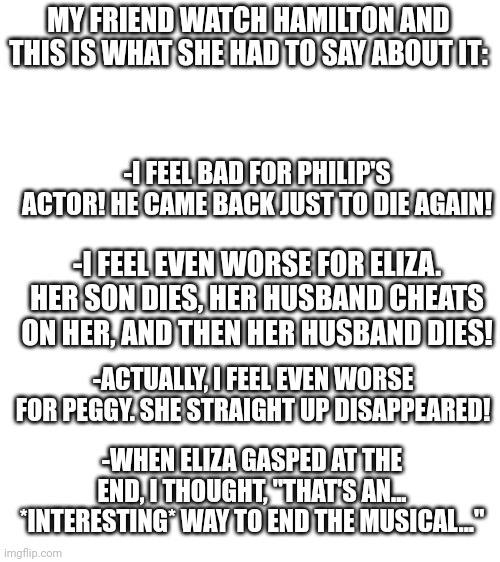 Overall, she liked it | MY FRIEND WATCH HAMILTON AND THIS IS WHAT SHE HAD TO SAY ABOUT IT:; -I FEEL BAD FOR PHILIP'S ACTOR! HE CAME BACK JUST TO DIE AGAIN! -I FEEL EVEN WORSE FOR ELIZA. HER SON DIES, HER HUSBAND CHEATS ON HER, AND THEN HER HUSBAND DIES! -ACTUALLY, I FEEL EVEN WORSE FOR PEGGY. SHE STRAIGHT UP DISAPPEARED! -WHEN ELIZA GASPED AT THE END, I THOUGHT, "THAT'S AN... *INTERESTING* WAY TO END THE MUSICAL..." | image tagged in blank white template | made w/ Imgflip meme maker
