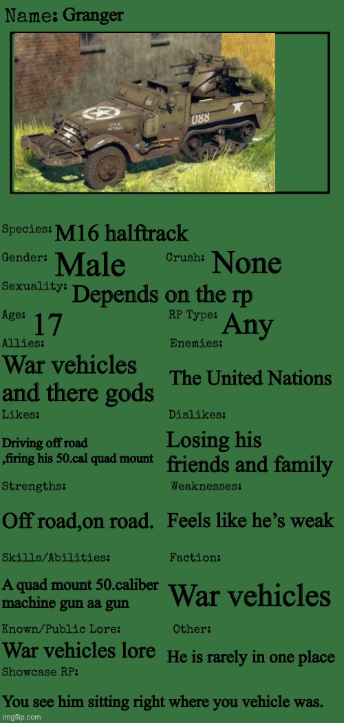 New OC showcase for RP stream | Granger; M16 halftrack; None; Male; Depends on the rp; 17; Any; War vehicles and there gods; The United Nations; Losing his friends and family; Driving off road ,firing his 50.cal quad mount; Feels like he’s weak; Off road,on road. A quad mount 50.caliber machine gun aa gun; War vehicles; War vehicles lore; He is rarely in one place; You see him sitting right where you vehicle was. | image tagged in new oc showcase for rp stream | made w/ Imgflip meme maker