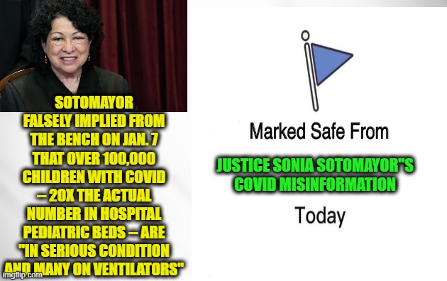 Fact Check on Sotomayor's COVID Hysterics | SOTOMAYOR FALSELY IMPLIED FROM THE BENCH ON JAN. 7 THAT OVER 100,000 CHILDREN WITH COVID -- 20X THE ACTUAL NUMBER IN HOSPITAL PEDIATRIC BEDS -- ARE "IN SERIOUS CONDITION AND MANY ON VENTILATORS"; JUSTICE SONIA SOTOMAYOR"S COVID MISINFORMATION | image tagged in sonia sotomayorayor,covid misinformation | made w/ Imgflip meme maker